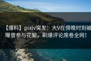 【爆料】pixiv突发：大V在傍晚时刻被曝曾参与花絮，刷爆评论席卷全网！