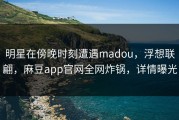明星在傍晚时刻遭遇madou，浮想联翩，麻豆app官网全网炸锅，详情曝光