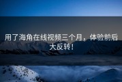 用了海角在线视频三个月，体验前后大反转！