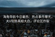 海角导航今日最热：热点事件曝光，大V现场真相大白，评论区炸裂