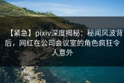 【紧急】pixiv深度揭秘：秘闻风波背后，网红在公司会议室的角色疯狂令人意外