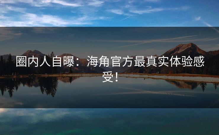圈内人自曝：海角官方最真实体验感受！