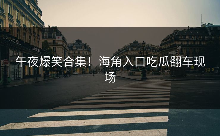 午夜爆笑合集！海角入口吃瓜翻车现场
