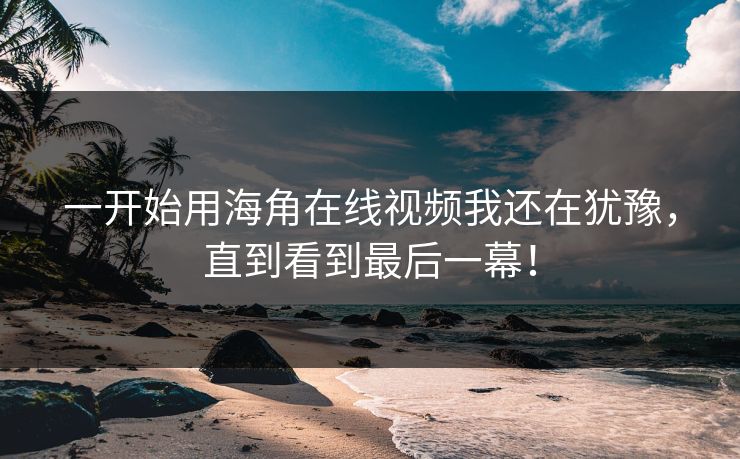 一开始用海角在线视频我还在犹豫，直到看到最后一幕！