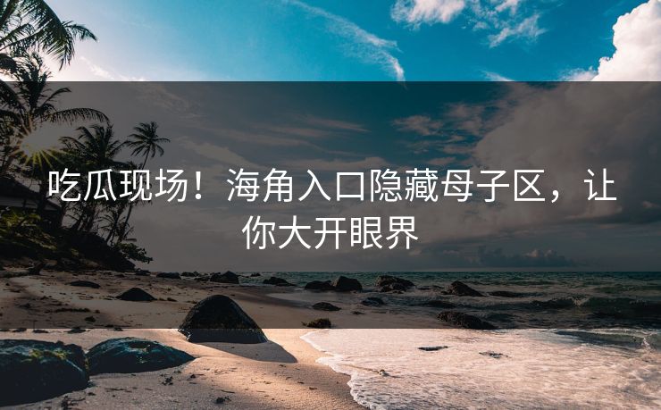 吃瓜现场！海角入口隐藏母子区，让你大开眼界