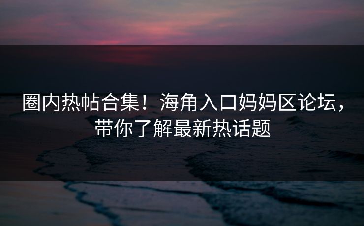 圈内热帖合集！海角入口妈妈区论坛，带你了解最新热话题