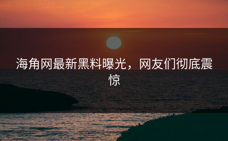 海角网最新黑料曝光，网友们彻底震惊