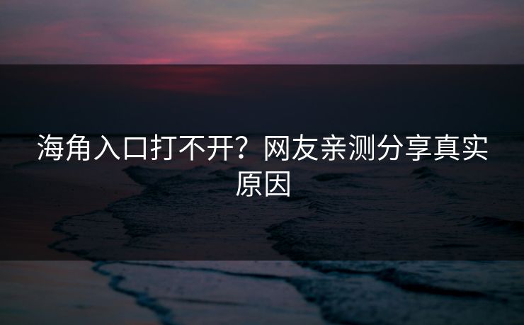 海角入口打不开？网友亲测分享真实原因