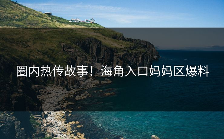 圈内热传故事！海角入口妈妈区爆料