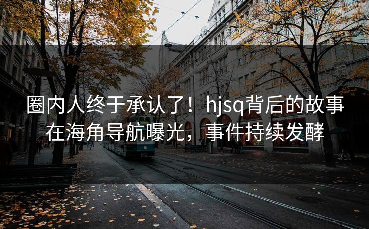 圈内人终于承认了！hjsq背后的故事在海角导航曝光，事件持续发酵