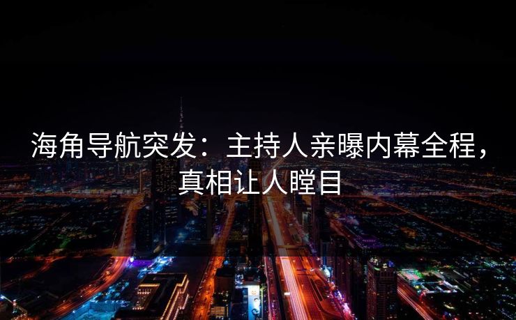 海角导航突发：主持人亲曝内幕全程，真相让人瞠目