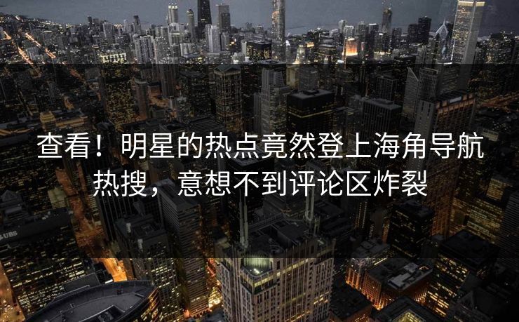 查看！明星的热点竟然登上海角导航热搜，意想不到评论区炸裂