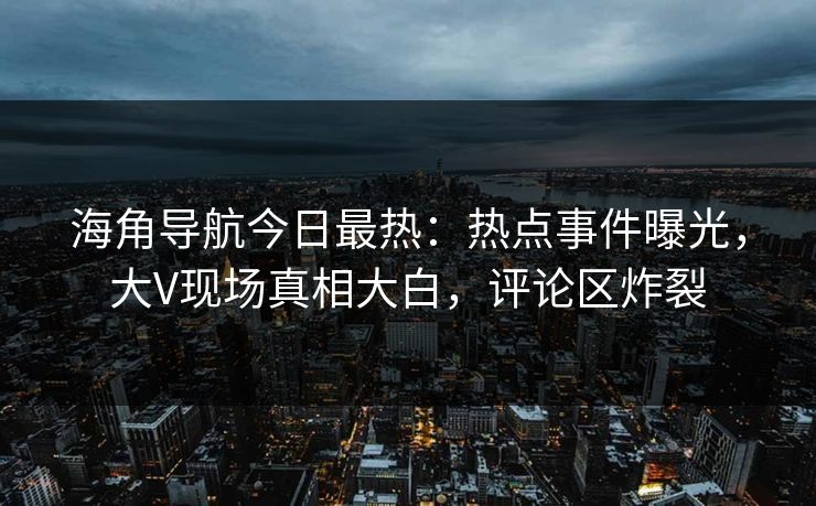 海角导航今日最热：热点事件曝光，大V现场真相大白，评论区炸裂