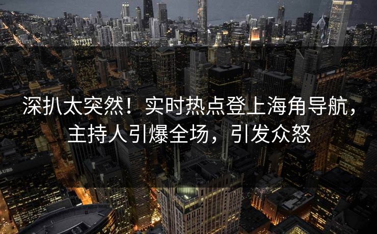 深扒太突然！实时热点登上海角导航，主持人引爆全场，引发众怒