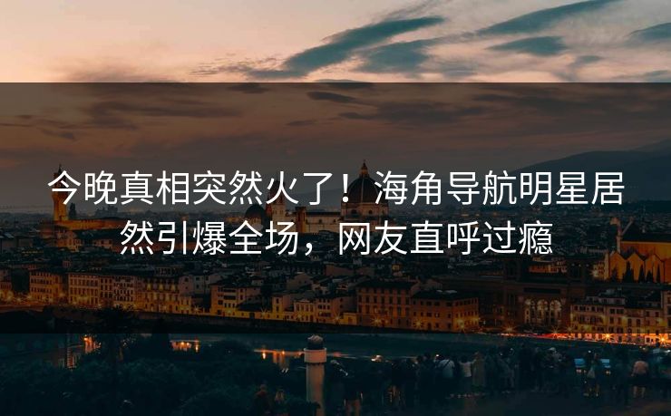 今晚真相突然火了！海角导航明星居然引爆全场，网友直呼过瘾