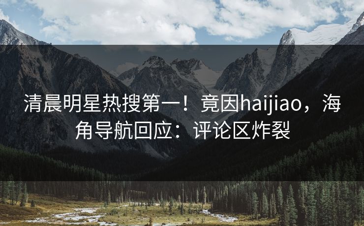 清晨明星热搜第一！竟因haijiao，海角导航回应：评论区炸裂