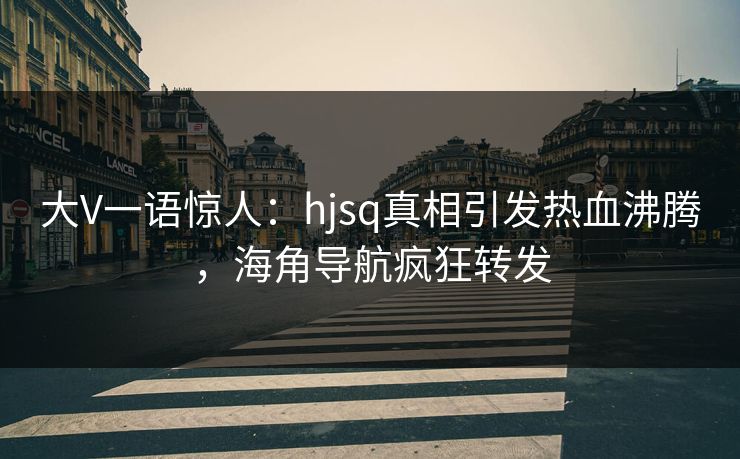 大V一语惊人：hjsq真相引发热血沸腾，海角导航疯狂转发