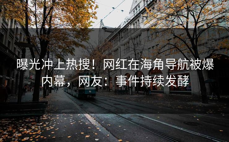 曝光冲上热搜！网红在海角导航被爆内幕，网友：事件持续发酵