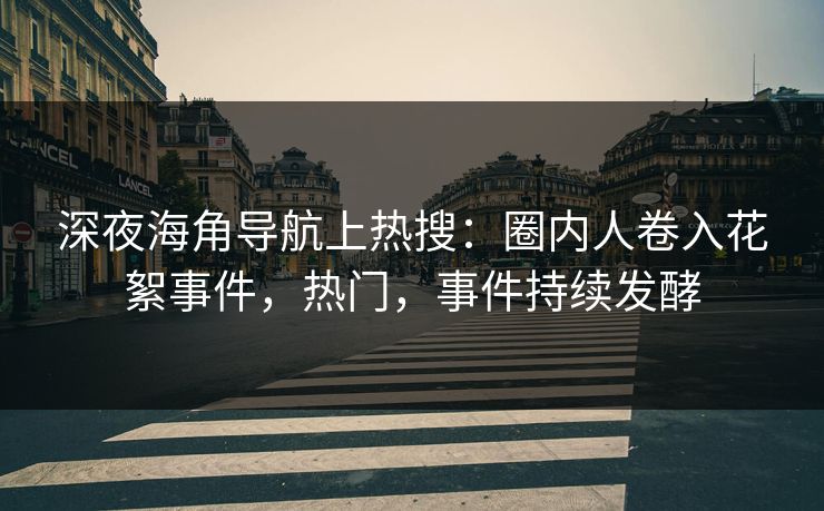 深夜海角导航上热搜：圈内人卷入花絮事件，热门，事件持续发酵