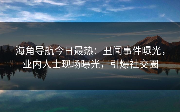海角导航今日最热：丑闻事件曝光，业内人士现场曝光，引爆社交圈