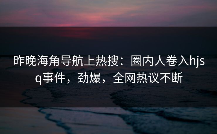 昨晚海角导航上热搜：圈内人卷入hjsq事件，劲爆，全网热议不断