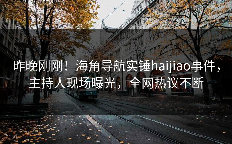 昨晚刚刚！海角导航实锤haijiao事件，主持人现场曝光，全网热议不断