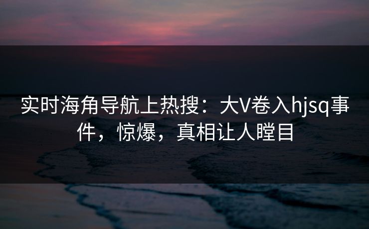 实时海角导航上热搜：大V卷入hjsq事件，惊爆，真相让人瞠目