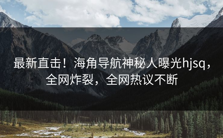 最新直击！海角导航神秘人曝光hjsq，全网炸裂，全网热议不断