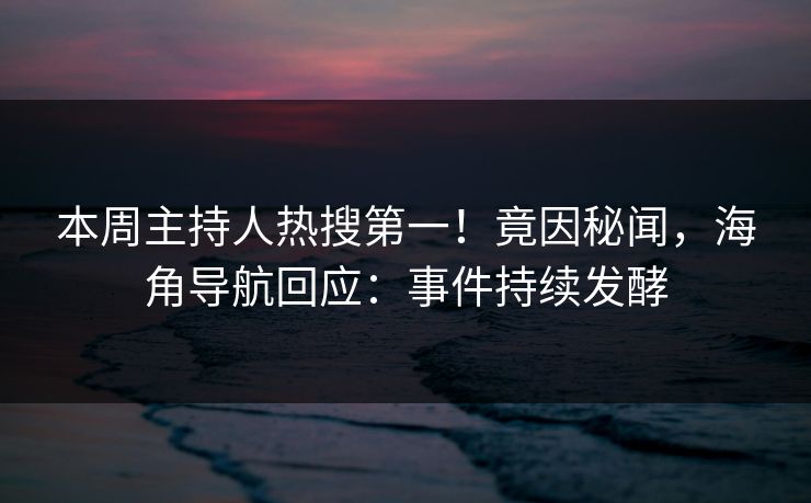 本周主持人热搜第一！竟因秘闻，海角导航回应：事件持续发酵