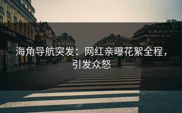 海角导航突发：网红亲曝花絮全程，引发众怒