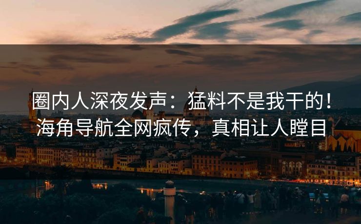 圈内人深夜发声：猛料不是我干的！海角导航全网疯传，真相让人瞠目