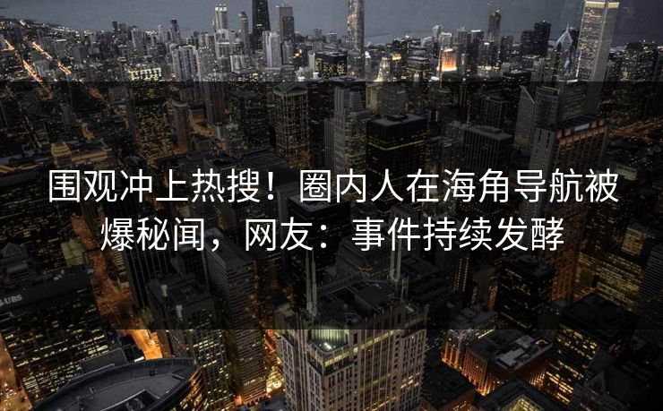 围观冲上热搜！圈内人在海角导航被爆秘闻，网友：事件持续发酵