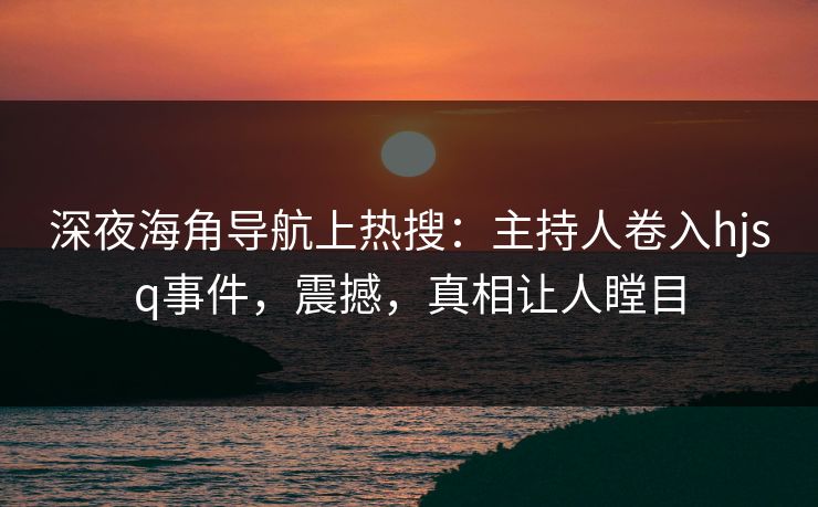 深夜海角导航上热搜：主持人卷入hjsq事件，震撼，真相让人瞠目