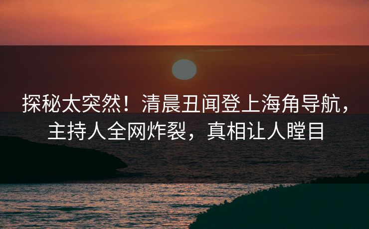 探秘太突然！清晨丑闻登上海角导航，主持人全网炸裂，真相让人瞠目