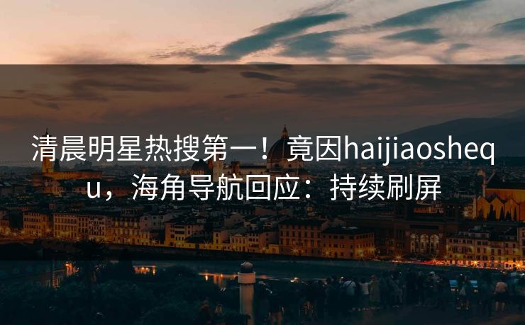 清晨明星热搜第一！竟因haijiaoshequ，海角导航回应：持续刷屏
