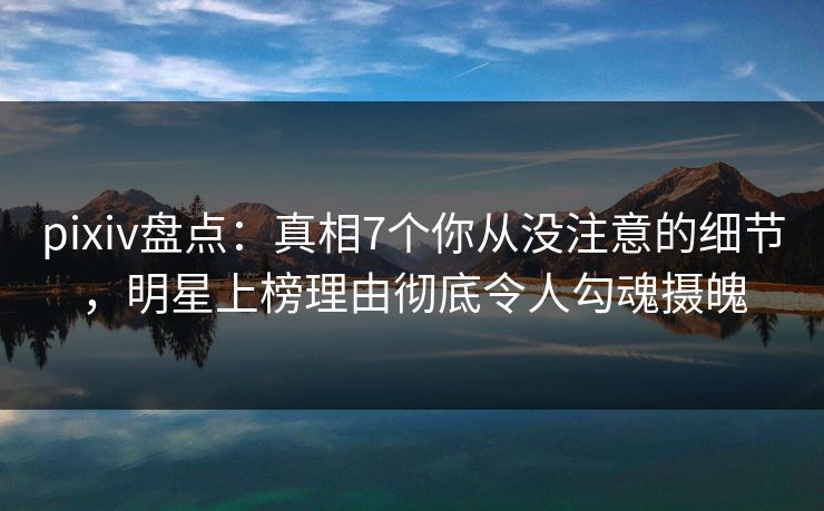 pixiv盘点：真相7个你从没注意的细节，明星上榜理由彻底令人勾魂摄魄