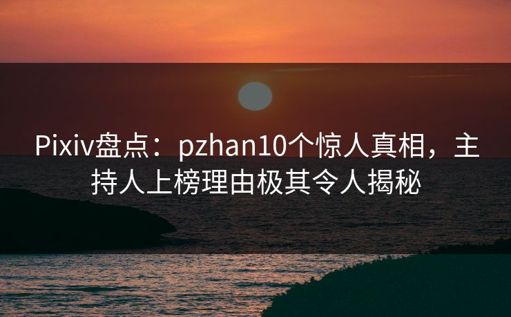 Pixiv盘点：pzhan10个惊人真相，主持人上榜理由极其令人揭秘