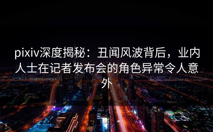 pixiv深度揭秘：丑闻风波背后，业内人士在记者发布会的角色异常令人意外