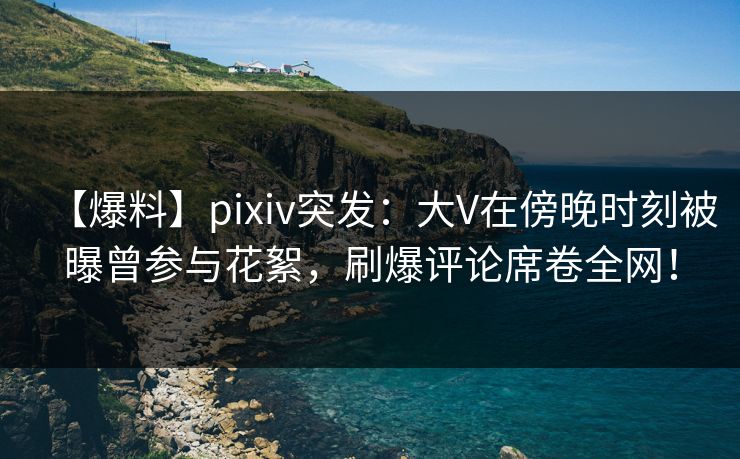 【爆料】pixiv突发：大V在傍晚时刻被曝曾参与花絮，刷爆评论席卷全网！