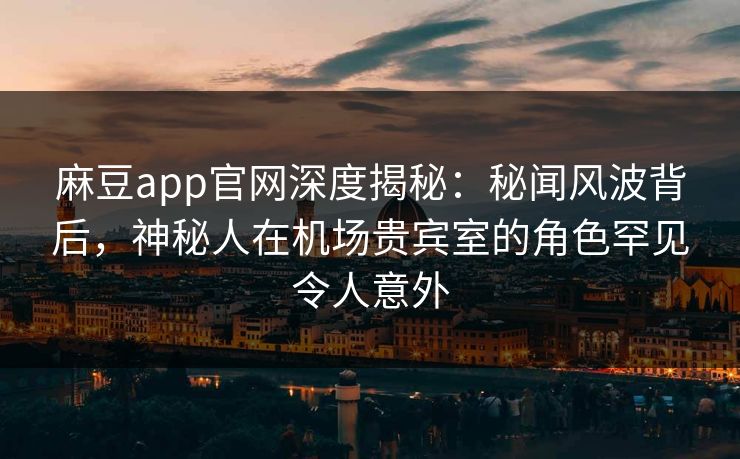 麻豆app官网深度揭秘：秘闻风波背后，神秘人在机场贵宾室的角色罕见令人意外