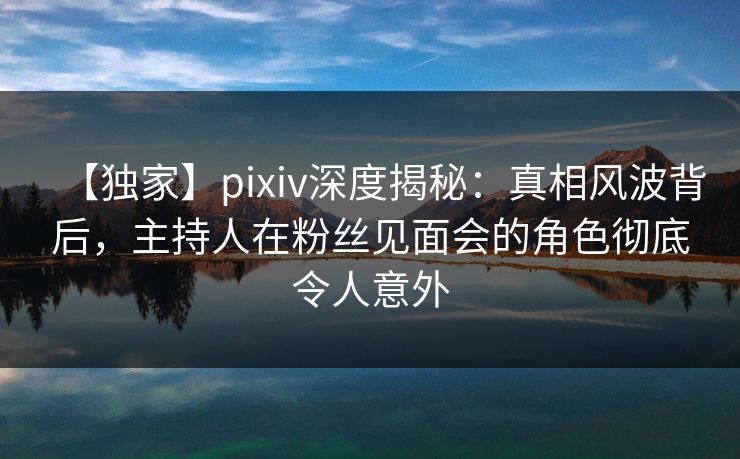 【独家】pixiv深度揭秘：真相风波背后，主持人在粉丝见面会的角色彻底令人意外