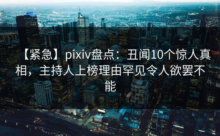 【紧急】pixiv盘点：丑闻10个惊人真相，主持人上榜理由罕见令人欲罢不能