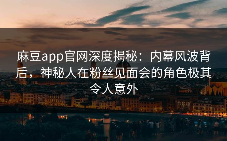 麻豆app官网深度揭秘：内幕风波背后，神秘人在粉丝见面会的角色极其令人意外
