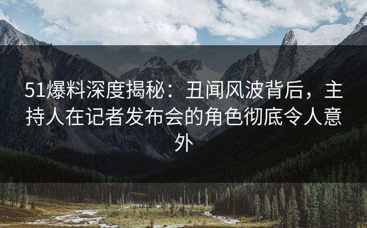 51爆料深度揭秘：丑闻风波背后，主持人在记者发布会的角色彻底令人意外