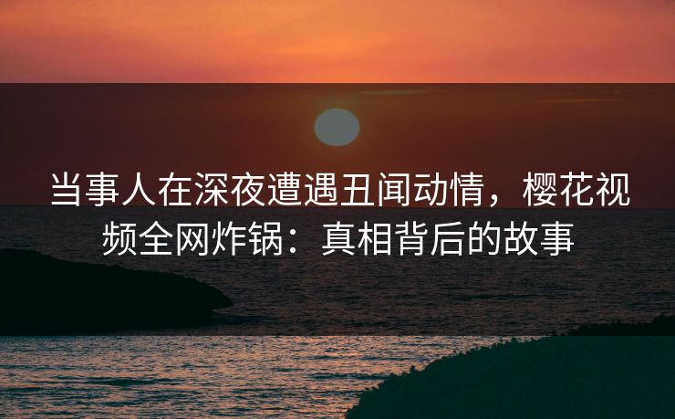 当事人在深夜遭遇丑闻动情，樱花视频全网炸锅：真相背后的故事