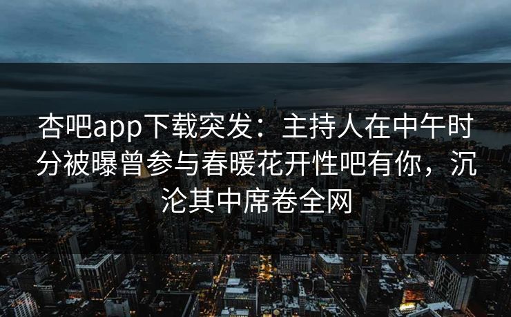 杏吧app下载突发：主持人在中午时分被曝曾参与春暖花开性吧有你，沉沦其中席卷全网