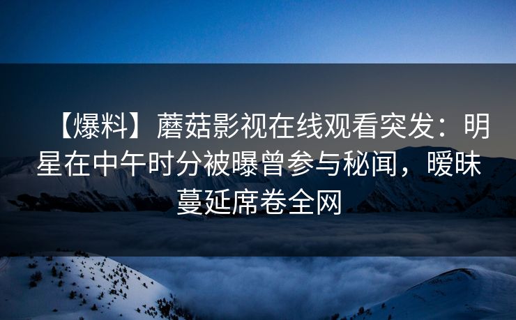 【爆料】蘑菇影视在线观看突发：明星在中午时分被曝曾参与秘闻，暧昧蔓延席卷全网