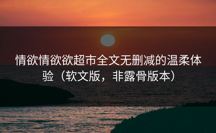 情欲情欲欲超市全文无删减的温柔体验（软文版，非露骨版本）