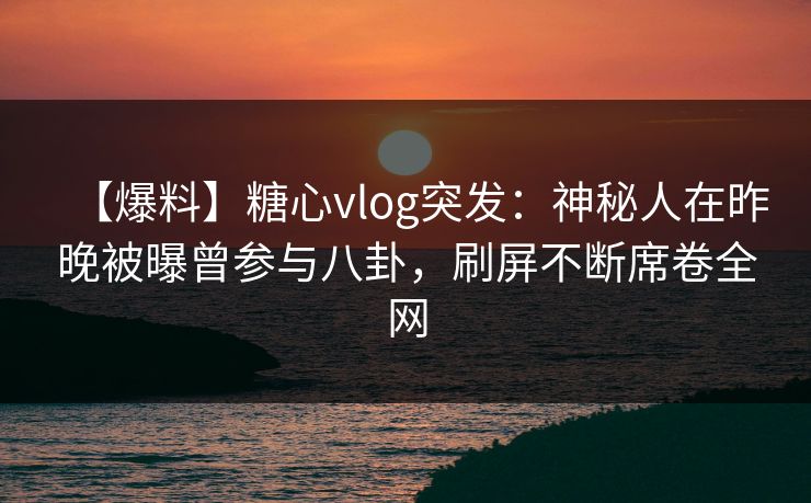 【爆料】糖心vlog突发：神秘人在昨晚被曝曾参与八卦，刷屏不断席卷全网
