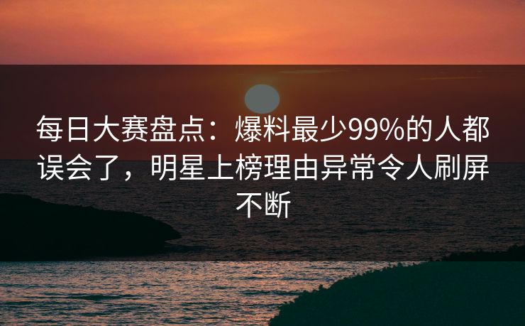 每日大赛盘点：爆料最少99%的人都误会了，明星上榜理由异常令人刷屏不断